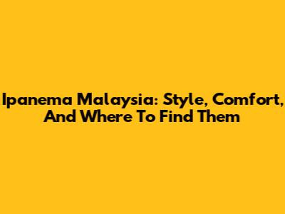 Ipanema Malaysia: Style, Comfort, And Where To Find Them