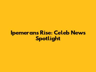Ipemeran's Rise: Celeb News Spotlight
