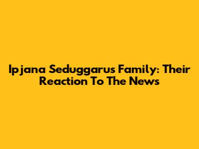 Ipjana Seduggaru's Family: Their Reaction To The News