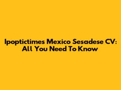 Ipoptictimes Mexico Sesadese CV: All You Need To Know