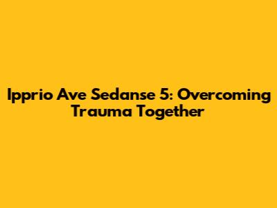 Ipprio Ave Sedanse 5: Overcoming Trauma Together