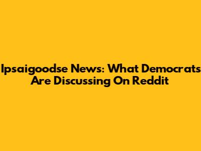 Ipsaigoodse News: What Democrats Are Discussing On Reddit