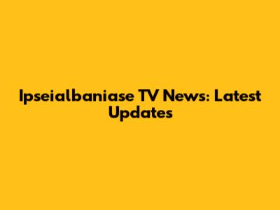 Ipseialbaniase TV News: Latest Updates