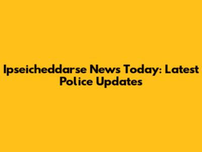 Ipseicheddarse News Today: Latest Police Updates