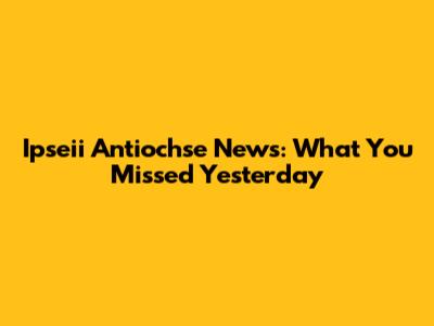 Ipseii Antiochse News: What You Missed Yesterday