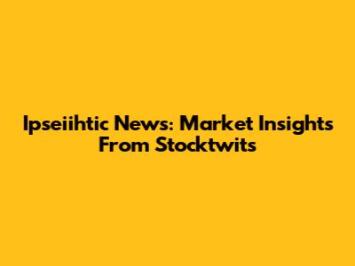 Ipseiihtic News: Market Insights From Stocktwits