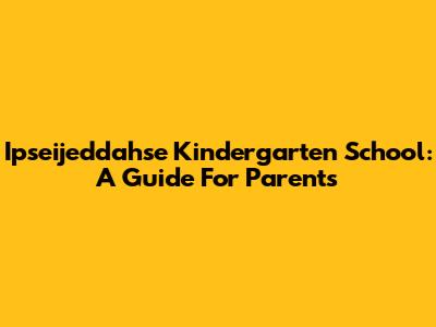 Ipseijeddahse Kindergarten School: A Guide For Parents