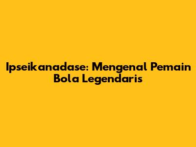 Ipseikanadase: Mengenal Pemain Bola Legendaris