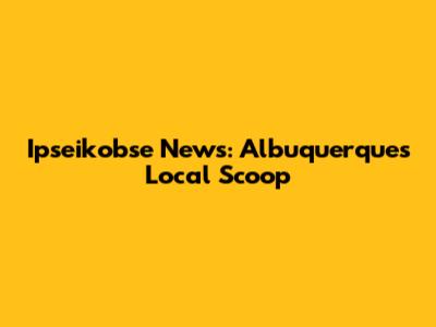 Ipseikobse News: Albuquerque's Local Scoop