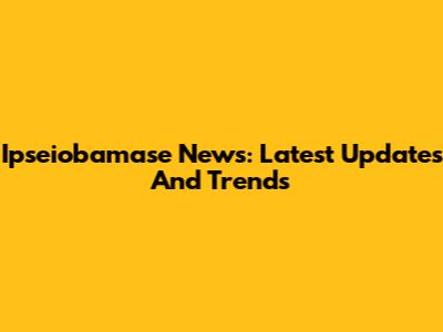 Ipseiobamase News: Latest Updates And Trends