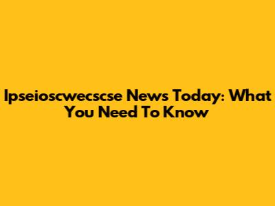 Ipseioscwecscse News Today: What You Need To Know