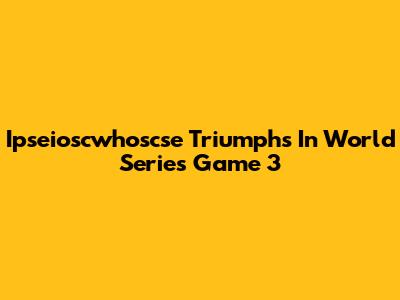 Ipseioscwhoscse Triumphs In World Series Game 3