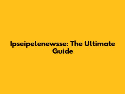 Ipseipelenewsse: The Ultimate Guide