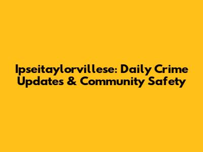 Ipseitaylorvillese: Daily Crime Updates & Community Safety
