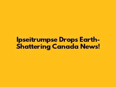 Ipseitrumpse Drops Earth-Shattering Canada News!