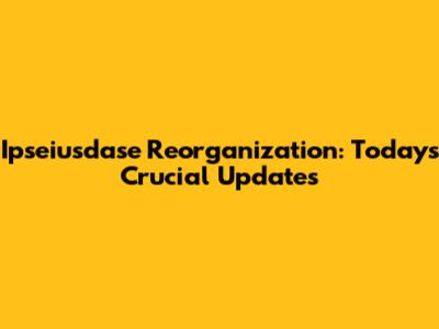 Ipseiusdase Reorganization: Today's Crucial Updates