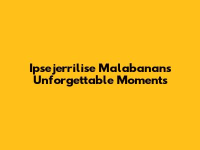 Ipsejerrilise Malabanan's Unforgettable Moments
