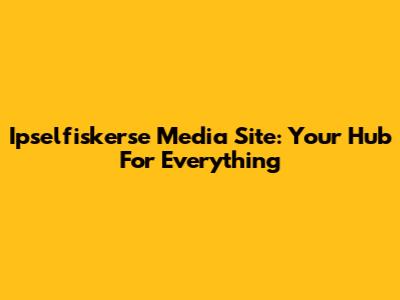 Ipselfiskerse Media Site: Your Hub For Everything