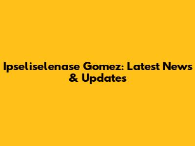 Ipseliselenase Gomez: Latest News & Updates