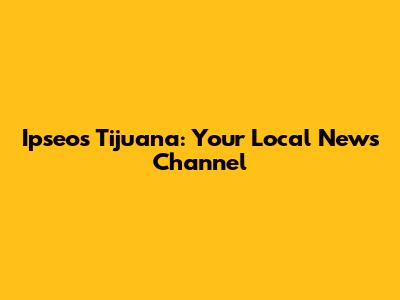 Ipseos Tijuana: Your Local News Channel