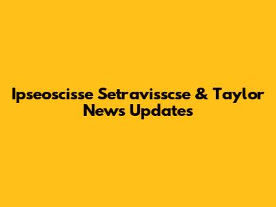 Ipseoscisse Setravisscse & Taylor News Updates