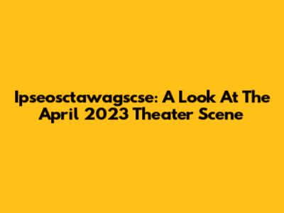 Ipseosctawagscse: A Look At The April 2023 Theater Scene
