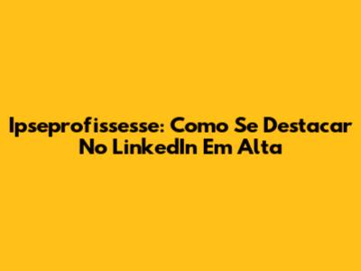 Ipseprofissesse: Como Se Destacar No LinkedIn Em Alta