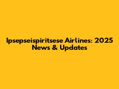 Ipsepseispiritsese Airlines: 2025 News & Updates