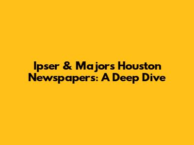 Ipser & Major's Houston Newspapers: A Deep Dive