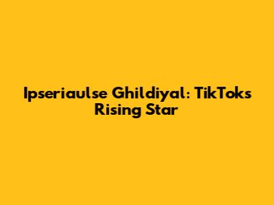 Ipseriaulse Ghildiyal: TikTok's Rising Star