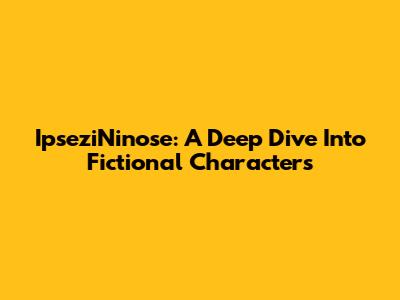 IpseziNinose: A Deep Dive Into Fictional Characters