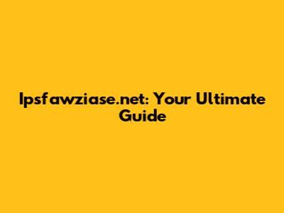 Ipsfawziase.net: Your Ultimate Guide