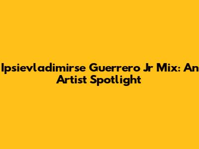 Ipsievladimirse Guerrero Jr Mix: An Artist Spotlight
