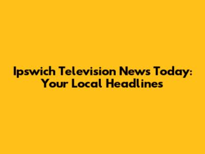Ipswich Television News Today: Your Local Headlines