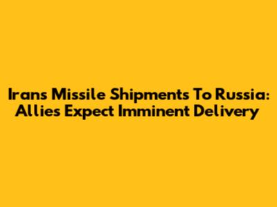 Iran's Missile Shipments To Russia: Allies Expect Imminent Delivery