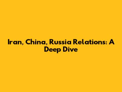 Iran, China, Russia Relations: A Deep Dive