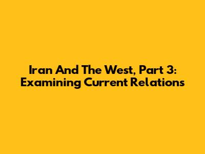 Iran And The West, Part 3: Examining Current Relations