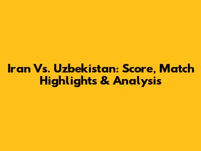 Iran Vs. Uzbekistan: Score, Match Highlights & Analysis