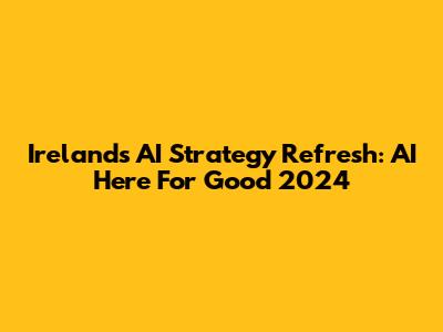 Ireland's AI Strategy Refresh: AI Here For Good 2024