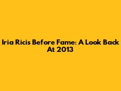 Iria Ricis Before Fame: A Look Back At 2013