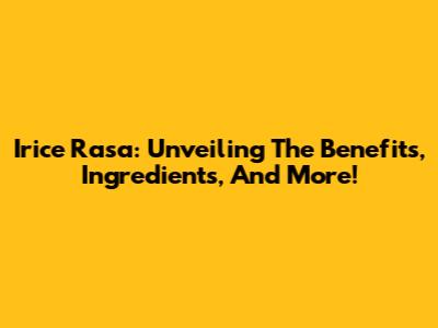 Irice Rasa: Unveiling The Benefits, Ingredients, And More!