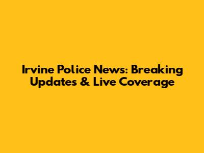 Irvine Police News: Breaking Updates & Live Coverage