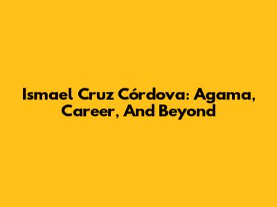 Ismael Cruz Córdova: Agama, Career, And Beyond