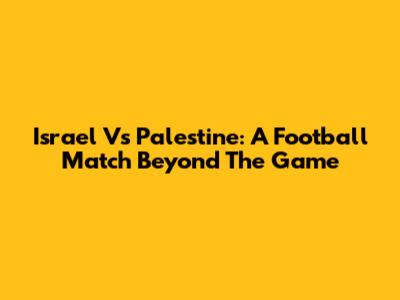Israel Vs Palestine: A Football Match Beyond The Game