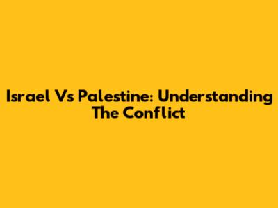 Israel Vs Palestine: Understanding The Conflict