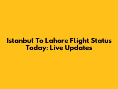 Istanbul To Lahore Flight Status Today: Live Updates