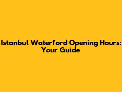 Istanbul Waterford Opening Hours: Your Guide