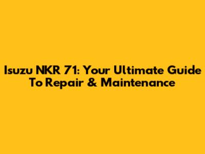 Isuzu NKR 71: Your Ultimate Guide To Repair & Maintenance