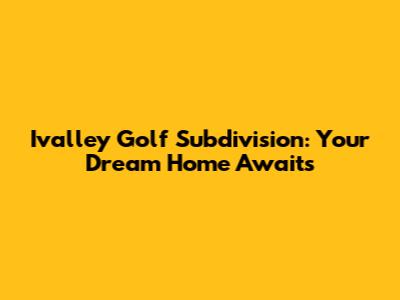 Ivalley Golf Subdivision: Your Dream Home Awaits
