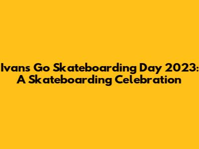 Ivan's Go Skateboarding Day 2023: A Skateboarding Celebration